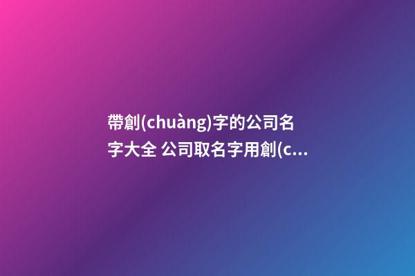 帶創(chuàng)字的公司名字大全 公司取名字用創(chuàng)字好嗎